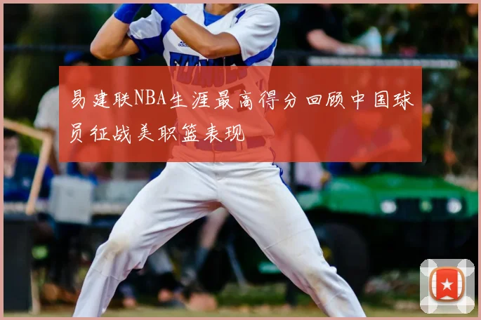 易建联NBA生涯最高得分回顾中国球员征战美职篮表现