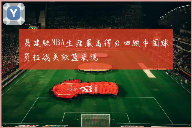 易建联NBA生涯最高得分回顾中国球员征战美职篮表现