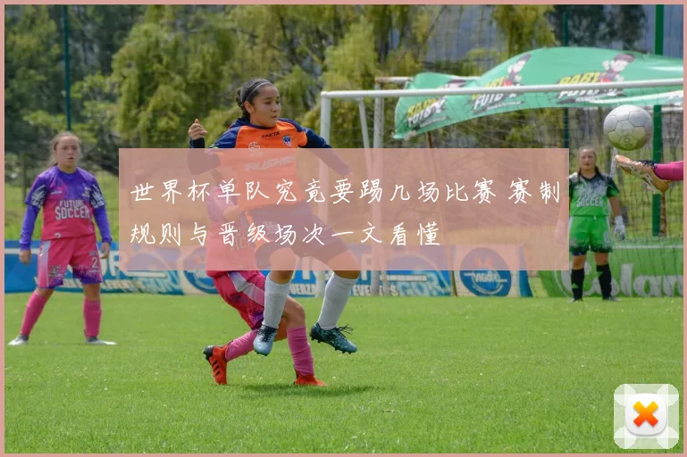 世界杯单队究竟要踢几场比赛 赛制规则与晋级场次一文看懂