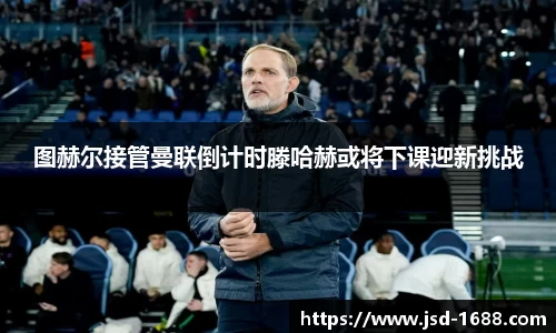 图赫尔接管曼联倒计时滕哈赫或将下课迎新挑战