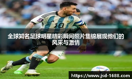 全球知名足球明星精彩瞬间照片集锦展现他们的风采与激情
