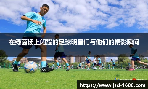 在绿茵场上闪耀的足球明星们与他们的精彩瞬间