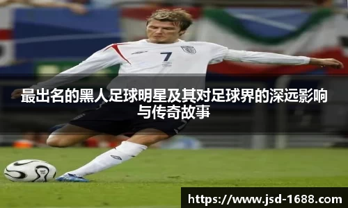 最出名的黑人足球明星及其对足球界的深远影响与传奇故事