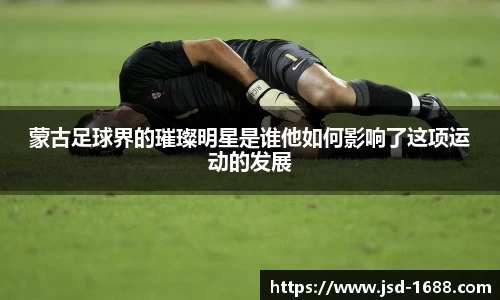 蒙古足球界的璀璨明星是谁他如何影响了这项运动的发展